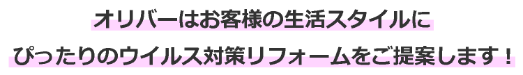 オリバーはお客様の生活スタイルに
ぴったりのウイルス対策リフォームをご提案します!